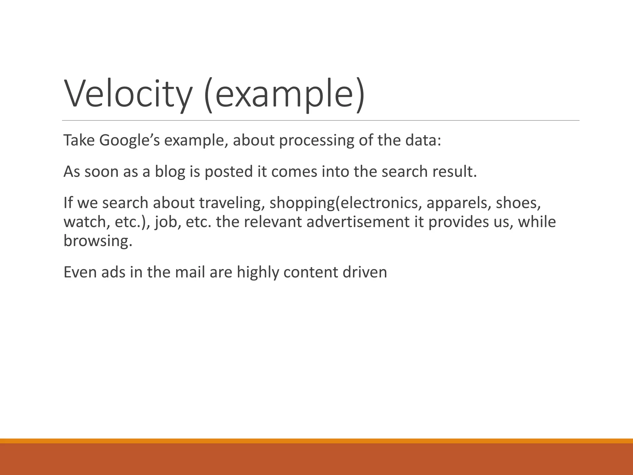 Velocity (example) 
Take Google’s example, about processing of the data: 
As soon as a blog is posted it comes into the search result. 
If we search about traveling, shopping(electronics, apparels, shoes, watch, etc.), job, etc. the relevant advertisement it provides us, while browsing. 
Even ads in the mail are highly content driven  