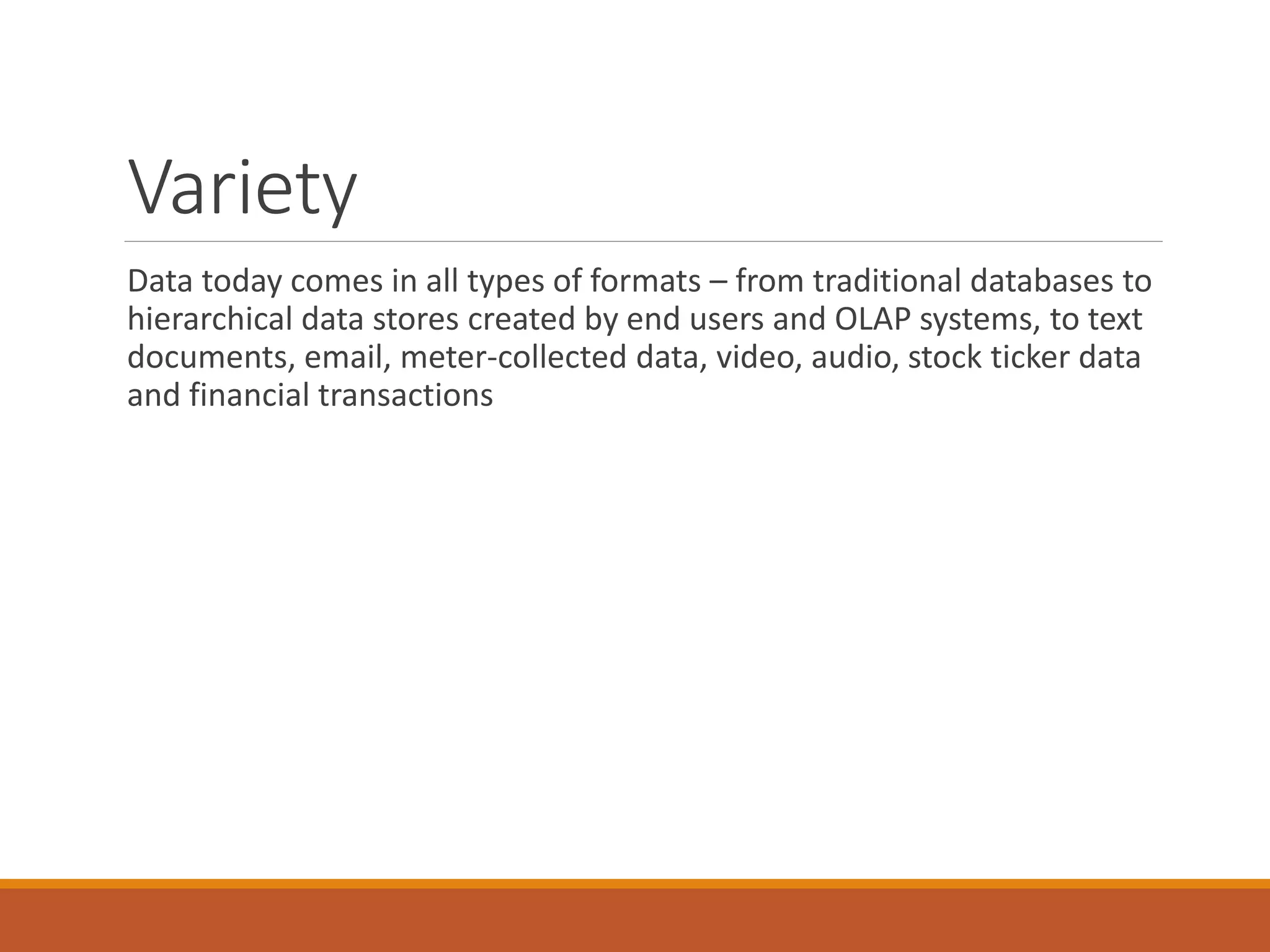 Variety 
Data today comes in all types of formats –from traditional databases to hierarchical data stores created by end users and OLAP systems, to text documents, email, meter-collected data, video, audio, stock ticker data and financial transactions  
