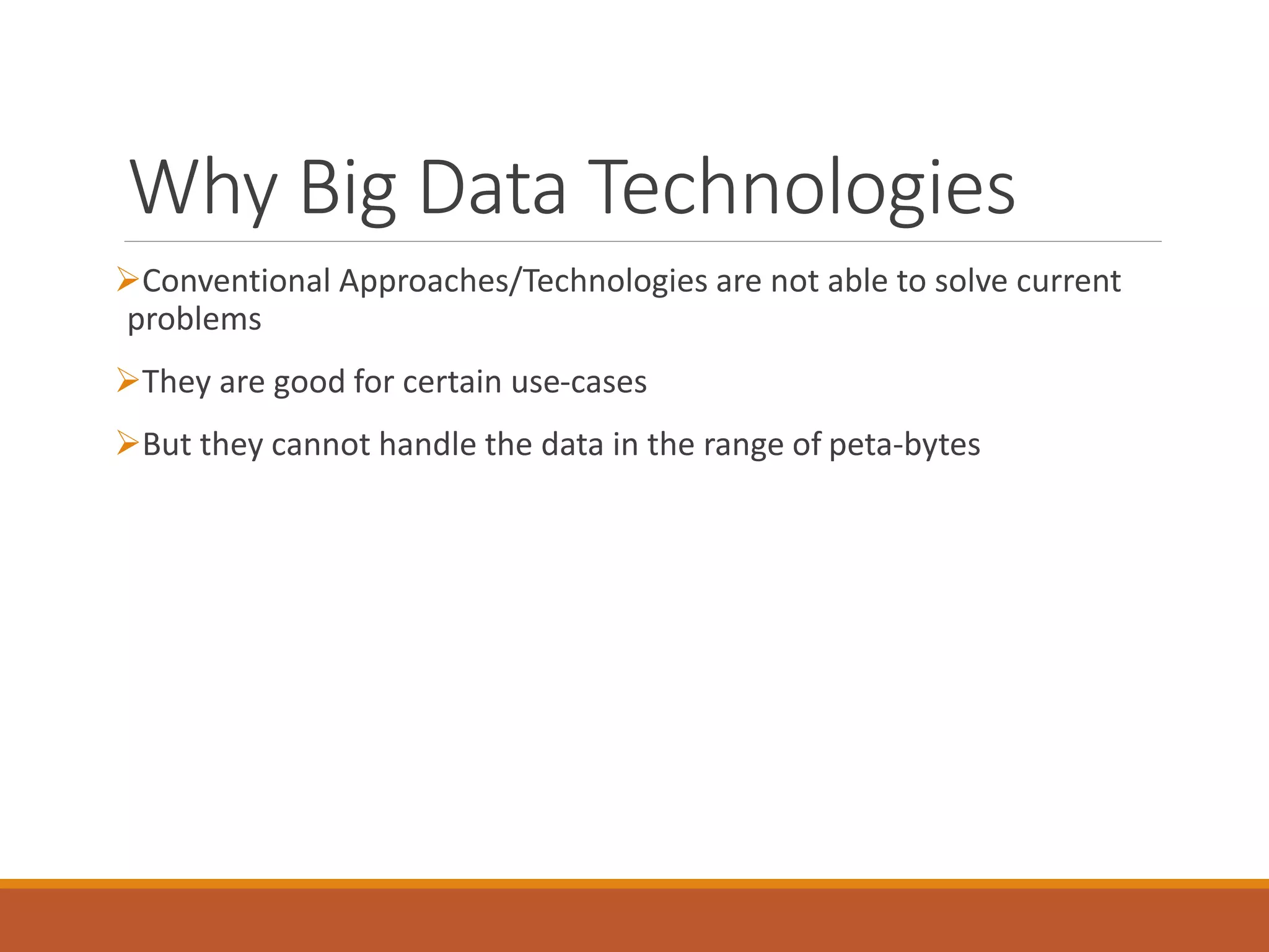 Why Big Data Technologies 
Conventional Approaches/Technologies are not able to solve current problems 
They are good for certain use-cases 
But they cannot handle the data in the range of peta-bytes  