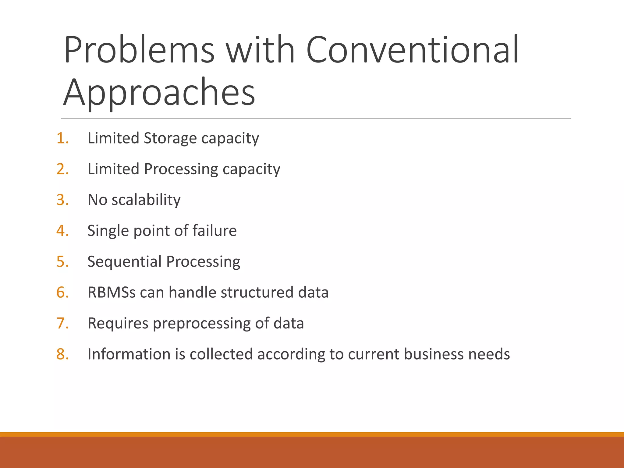 Problems with Conventional Approaches 
1.Limited Storage capacity 
2.Limited Processing capacity 
3.No scalability 
4.Single point of failure 
5.Sequential Processing 
6.RBMSs can handle structured data 
7.Requires preprocessing of data 
8.Information is collected according to current business needs  