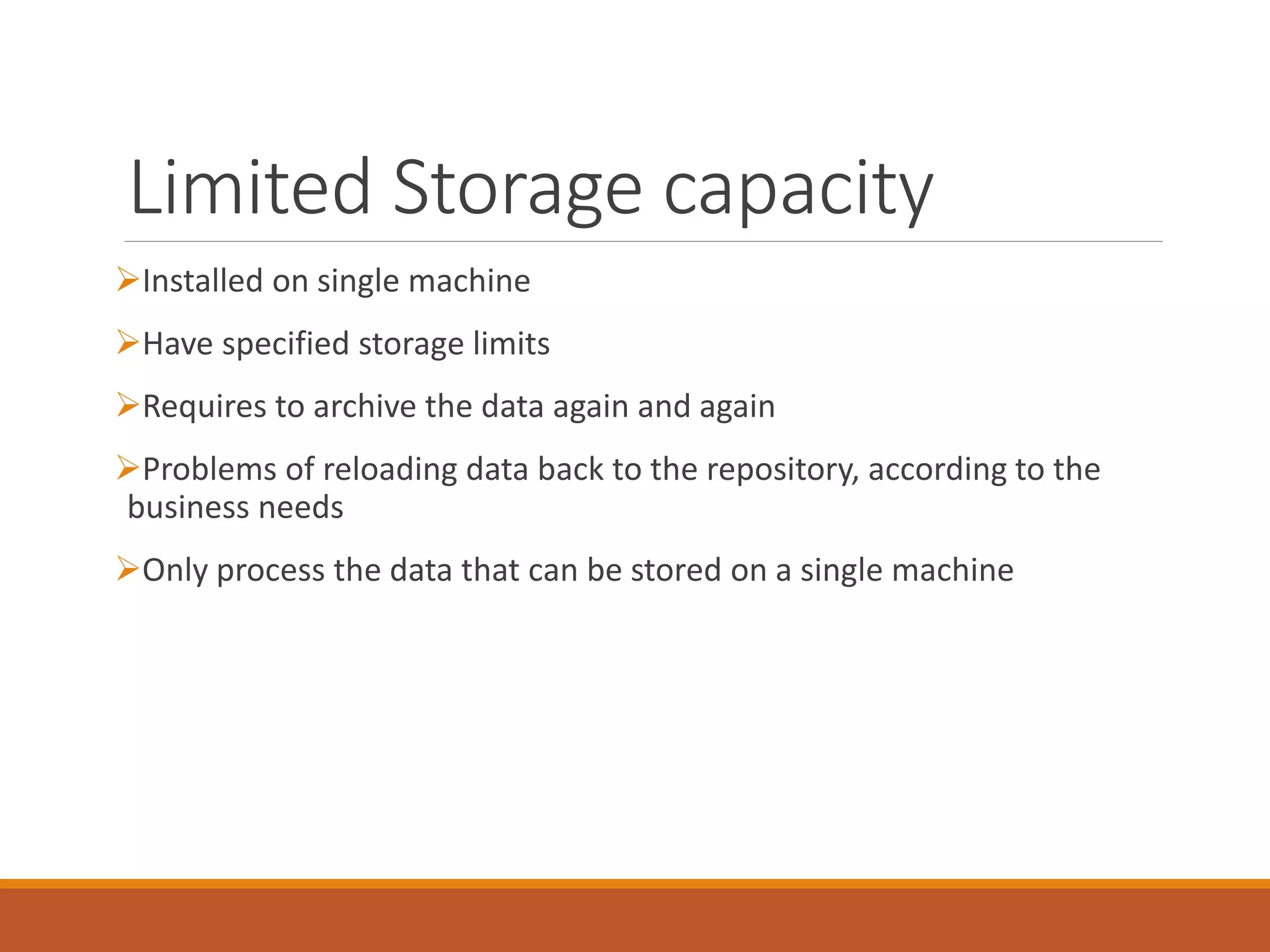 Limited Storage capacity 
Installed on single machine 
Have specified storage limits 
Requires to archive the data again and again 
Problems of reloading data back to the repository, according to the business needs 
Only process the data that can be stored on a single machine  
