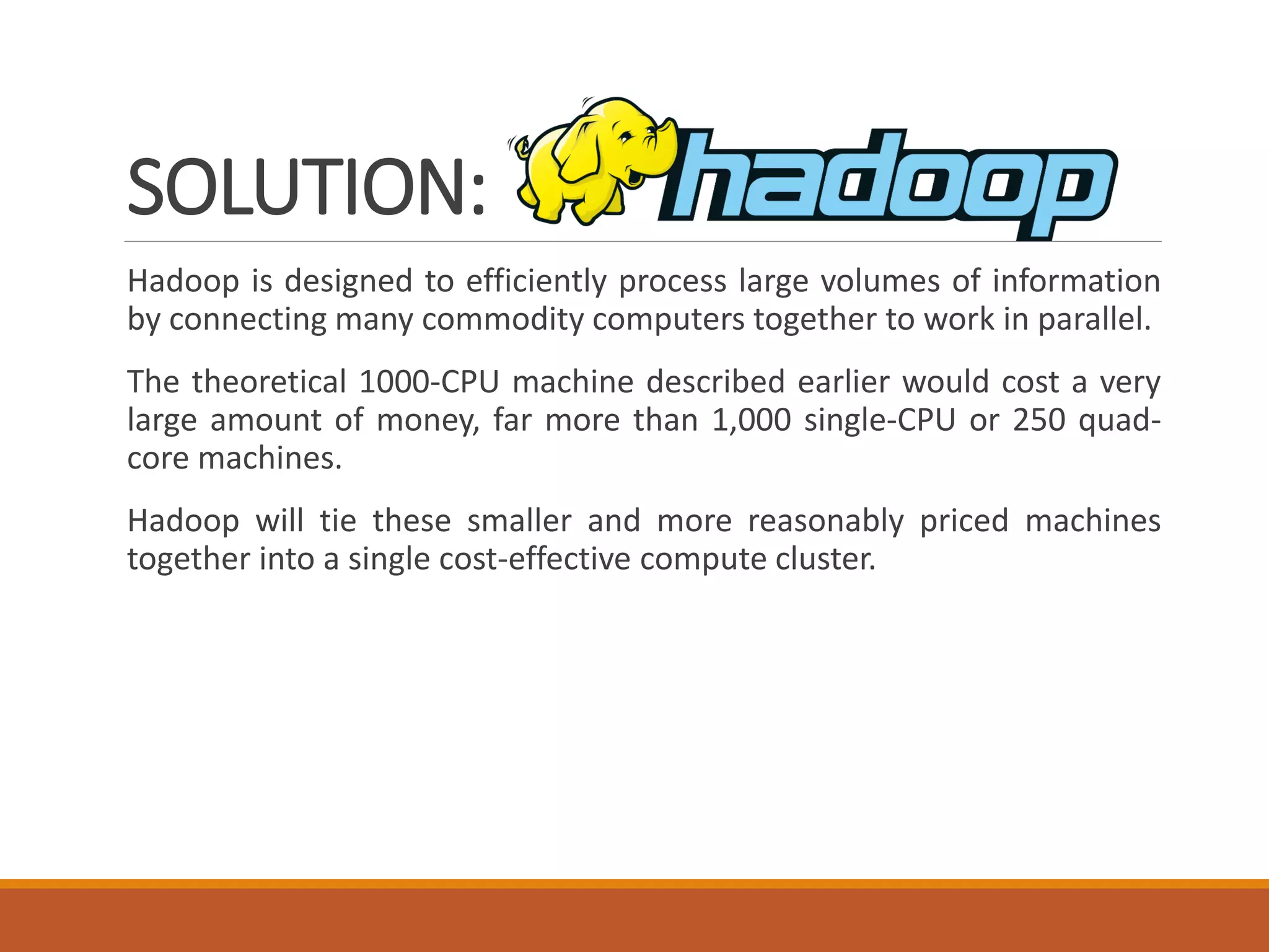 SOLUTION: 
Hadoopisdesignedtoefficientlyprocesslargevolumesofinformationbyconnectingmanycommoditycomputerstogethertoworkinparallel. 
Thetheoretical1000-CPUmachinedescribedearlierwouldcostaverylargeamountofmoney,farmorethan1,000single-CPUor250quad- coremachines. 
Hadoopwilltiethesesmallerandmorereasonablypricedmachinestogetherintoasinglecost-effectivecomputecluster.  