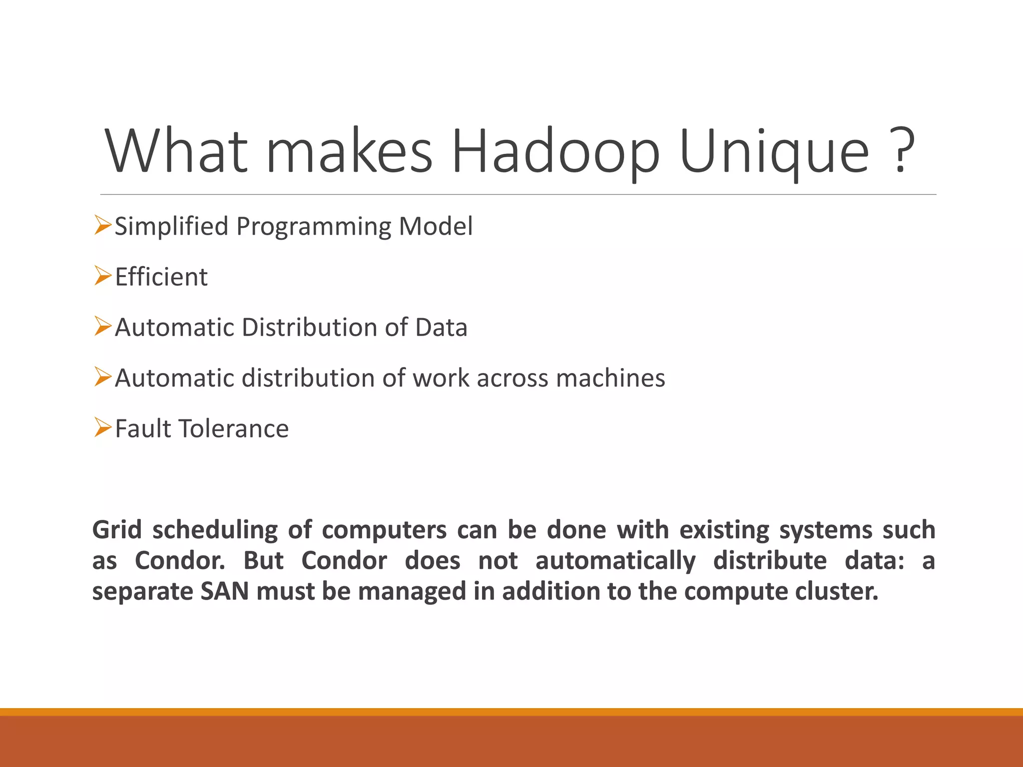 What makes Hadoop Unique ? 
Simplified Programming Model 
Efficient 
Automatic Distribution of Data 
Automatic distribution of work across machines 
Fault Tolerance 
GridschedulingofcomputerscanbedonewithexistingsystemssuchasCondor.ButCondordoesnotautomaticallydistributedata:aseparateSANmustbemanagedinadditiontothecomputecluster.  