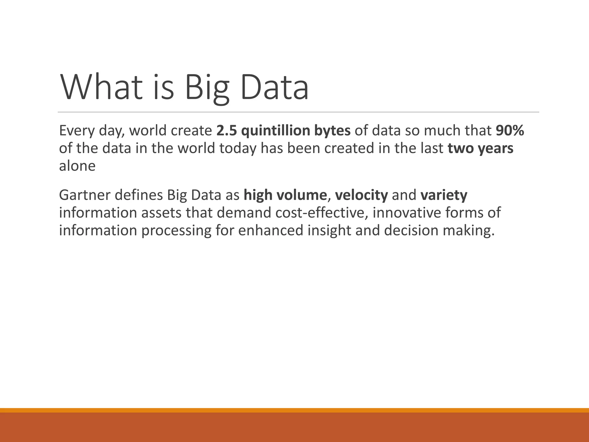 What is Big Data 
Every day, world create 2.5 quintillion bytesof data so much that 90% of the data in the world today has been created in the last two yearsalone 
Gartner defines Big Data as high volume, velocityand varietyinformation assets that demand cost-effective, innovative forms of information processing for enhanced insight and decision making.  