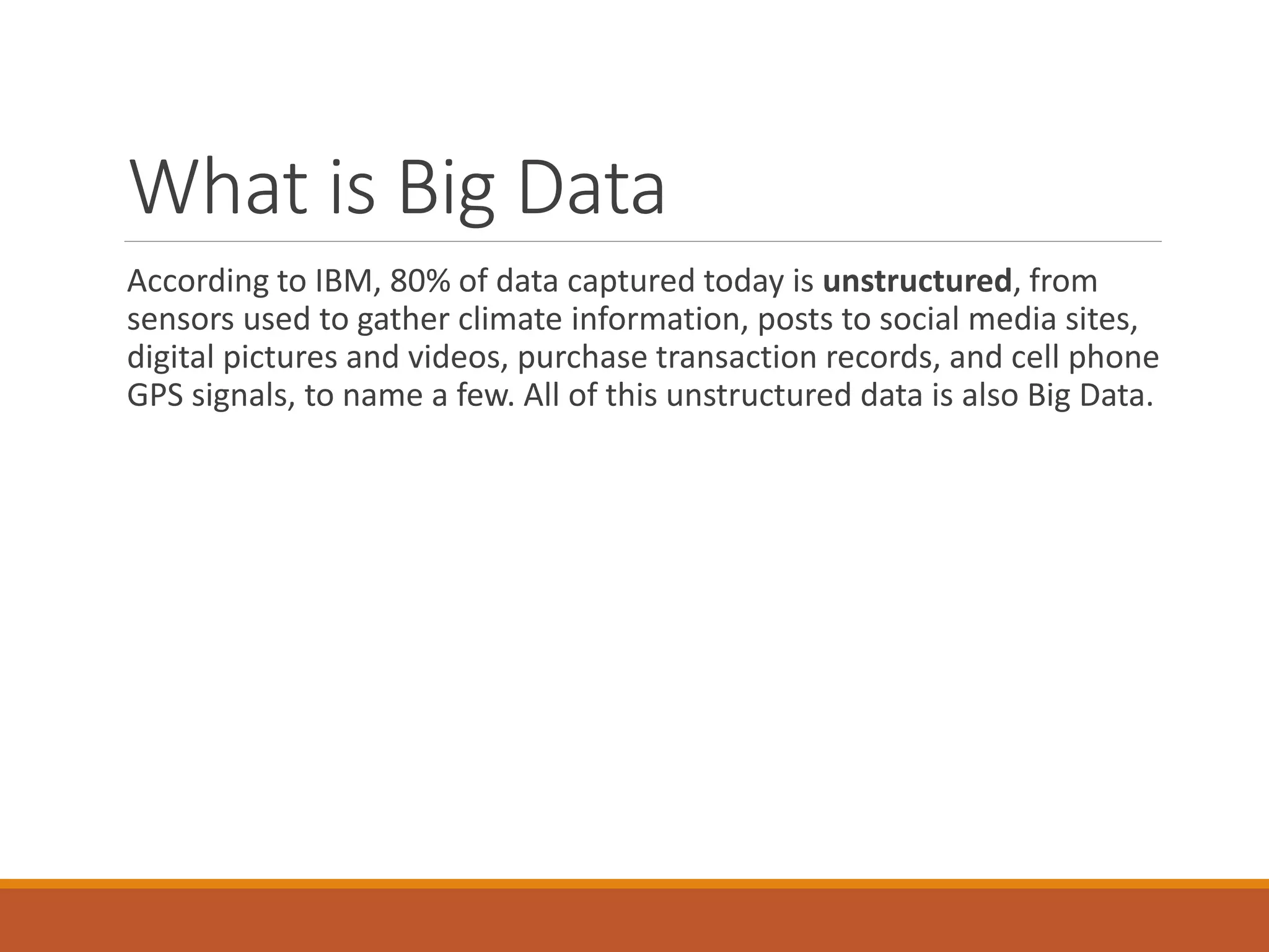 What is Big Data 
According to IBM, 80% of data captured today is unstructured, from sensors used to gather climate information, posts to social media sites, digital pictures and videos, purchase transaction records, and cell phone GPS signals, to name a few. All of this unstructured data is also Big Data.  