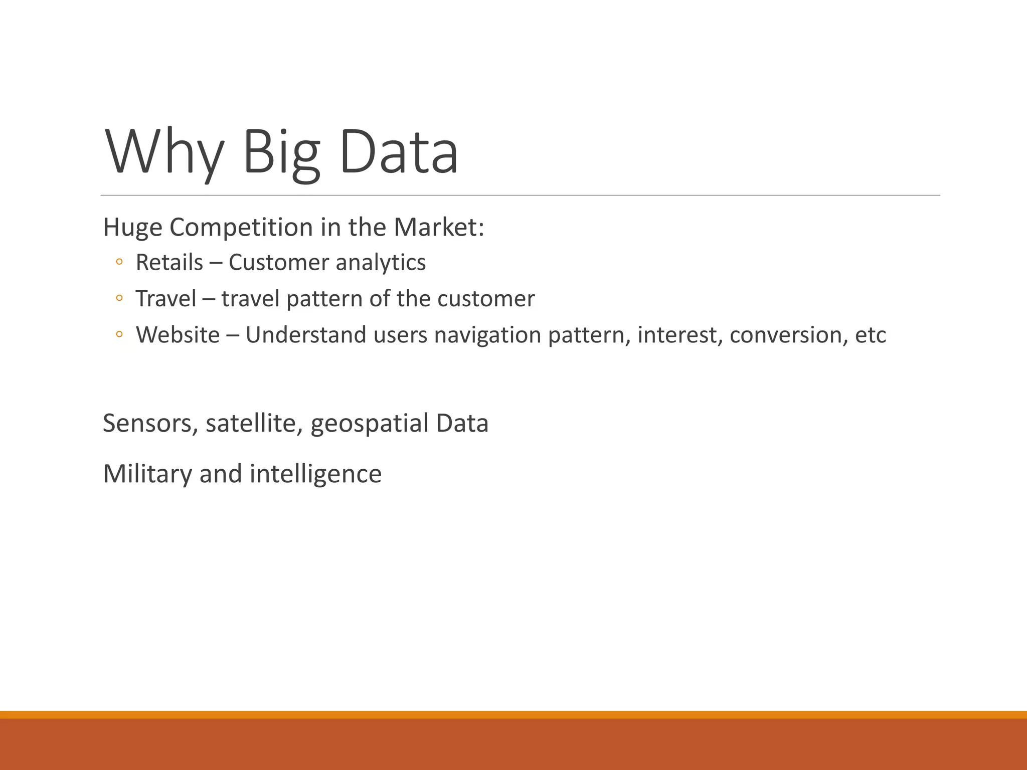 Why Big Data 
Huge Competition in the Market: 
◦Retails –Customer analytics 
◦Travel –travel pattern of the customer 
◦Website –Understand users navigation pattern, interest, conversion, etc 
Sensors, satellite, geospatial Data 
Military and intelligence  