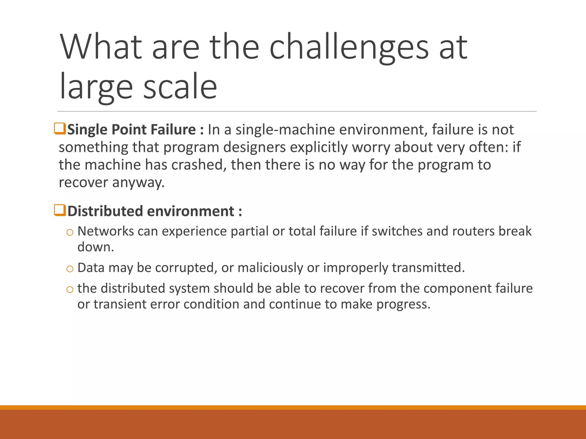 What are the challenges at large scale 
Single Point Failure : In a single-machine environment, failure is not something that program designers explicitly worry about very often: if the machine has crashed, then there is no way for the program to recover anyway. 
Distributed environment : 
oNetworks can experience partial or total failure if switches and routers break down. 
oData may be corrupted, or maliciously or improperly transmitted. 
othe distributed system should be able to recover from the component failure or transient error condition and continue to make progress.  