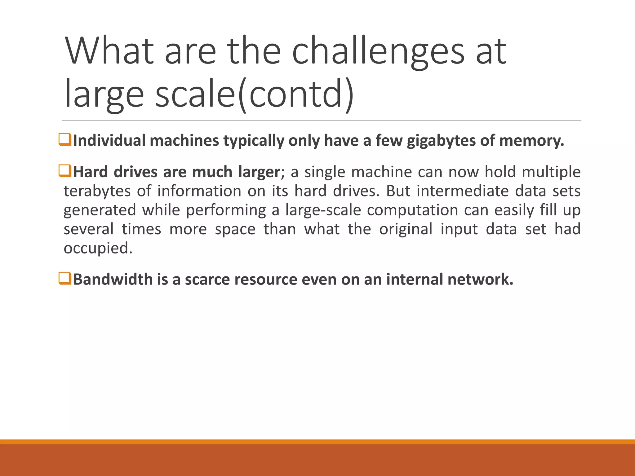 What are the challenges at large scale(contd) 
Individualmachinestypicallyonlyhaveafewgigabytesofmemory. 
Harddrivesaremuchlarger;asinglemachinecannowholdmultipleterabytesofinformationonitsharddrives.Butintermediatedatasetsgeneratedwhileperformingalarge-scalecomputationcaneasilyfillupseveraltimesmorespacethanwhattheoriginalinputdatasethadoccupied. 
Bandwidthisascarceresourceevenonaninternalnetwork.  