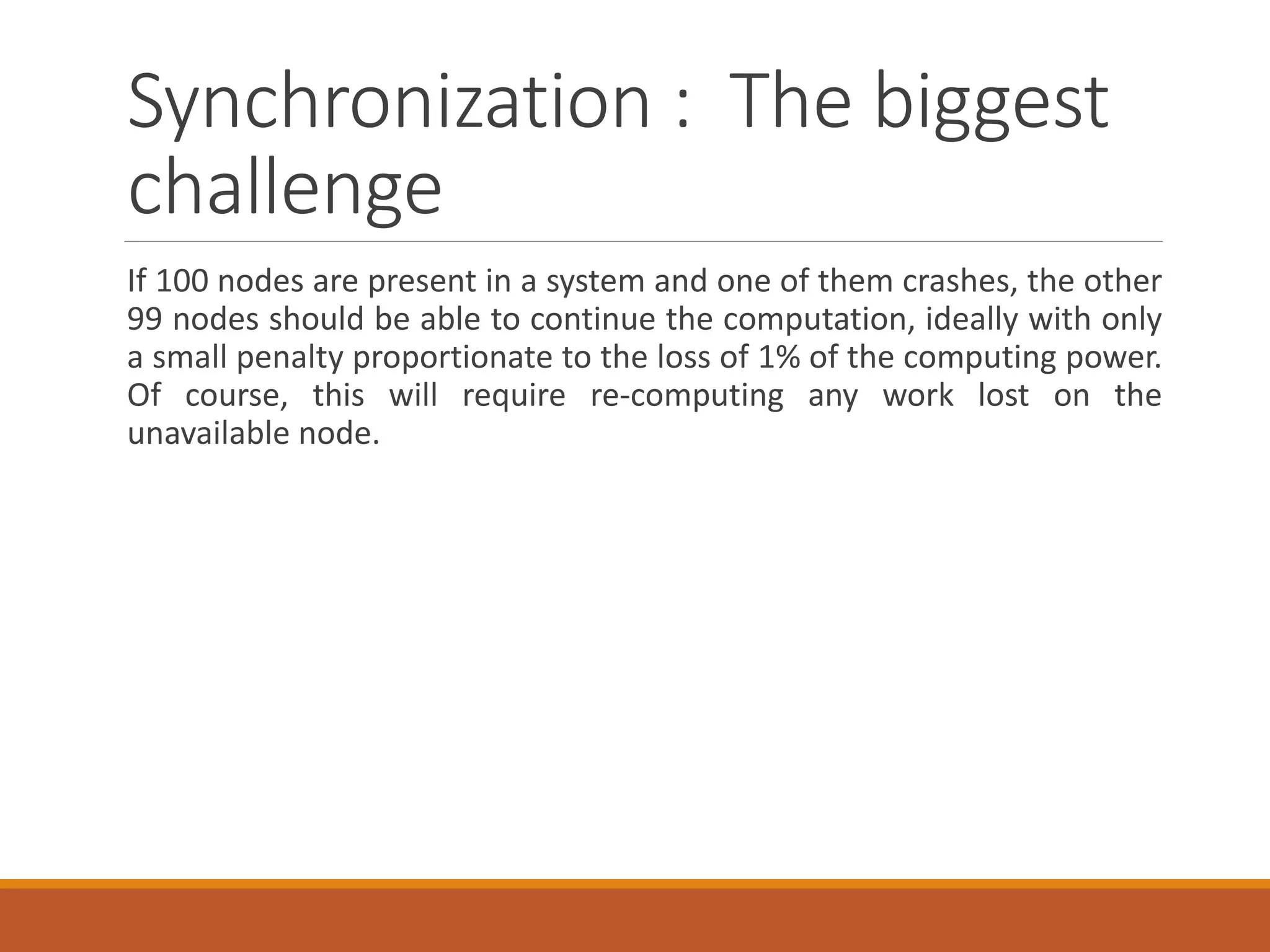 Synchronization : The biggest challenge 
If100nodesarepresentinasystemandoneofthemcrashes,theother99nodesshouldbeabletocontinuethecomputation,ideallywithonlyasmallpenaltyproportionatetothelossof1%ofthecomputingpower. Ofcourse,thiswillrequirere-computinganyworklostontheunavailablenode.  