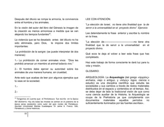 Después del diluvio se rompe la armonía, la convivencia 
entre el hombre y los animales. 
En la visión del autor del libro del Génesis la imagen de 
la creación es menos armoniosa a medida que se van 
alejando los tiempos fundantes24. 
La violencia que se ha desatado antes del diluvio no ha 
sido eliminada, pero Dios, le impone dos límites 
importantes: 
La prohibición de la sangre: (se puede interpretar de dos 
maneras) 
1.- La prohibición de comer animales vivos “Dios les 
prohibió arrancar un miembro al animal todavía vivo.” 
2.- El hombre debe ejercer su autoridad sobre los 
animales de una manera humana, sin crueldad. 
Ante esto que acabas de leer pon algunos ejemplos que 
tú veas en la sociedad. 
1.- 
2.- 
24 Tengamos en cuenta que el Pentateuco fue escrito en la época 
del destierro. Hoy día todas las miradas se centran en el judaísmo de la 
época persa (postexilio) como autor del gran núcleo del Pentateuco. 
Apuntes Universidad Marista Guadalajara. Dr Jaime A. Franco. Sdb, 
Pentateuco y Libros históricos. 
LEE CON ATENCIÓN: 
“La elección de Israel, no tiene otra finalidad que la de 
servir a la universalidad en el proyecto divino”. Ejercicio 
Lee detenidamente la frase anterior y escribe tu nombre 
en la línea. 
”La elección de------------------------------------no tiene otra 
finalidad que la de servir a la universalidad en el 
proyecto divino. 
Qué ecos te deja el volver a leer esta frase que has 
completado. 
Haz este trabajo de forma consciente te dará luz para tu 
vida y misión. 
GLOSARIO: 
ARQUEOLOGÍA: La Arqueología (del greigo «ἀρχαίος» 
archaios, viejo o antiguo, y «λόγος» logos, ciencia o 
estudio) es una disciplina científica que estudia las 
sociedades y sus cambios a través de restos materiales 
distribuidos en el espacio y contenidos en el tiempo. Así, 
se debe dejar de lado la tradicional visión de que como 
«una ciencia auxiliar de la Historia, la Arqueología se 
ocupa de la Prehistoria ya que complementa con 
documentos materiales aquellos períodos no 
suficientemente iluminados por las fuentes escritas». 
10 
 