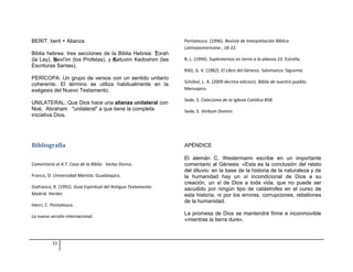 BERIT: berit = Alianza 
Biblia hebrea: tres secciones de la Biblia Hebrea: Torah 
(la Ley), Nevi'im (los Profetas), y Ketuvim Kedoshim (las 
Escrituras Santas). 
PERÍCOPA: Un grupo de versos con un sentido unitario 
coherente. El término se utiliza habitualmente en la 
exégesis del Nuevo Testamento. 
UNILATERAL: Que Dios hace una alianza unilateral con 
Noé, Abraham "unilateral" a que tiene la completa 
iniciativa Dios. 
Bibliografía 
Comentario al A.T. Casa de la Biblia . Verbo Divino. 
Franco, D. Universidad Marista. Guadalajara. 
Giafranco, R. (1992). Guia Espiritual del Antiguo Testamento. 
Madrid: Herder. 
Henri, C. Pentateuco. 
La nueva versión internacional. 
Pentateuco. (1996). Revista de Interpretación Bíblica 
Latinoaamericana , 18-22. 
R, L. (1994). Suplementos en torno a la alianza 23. Estrella. 
RAD, G. V. (1982). El LIbro del Génesis. Salamanca: Sigueme. 
Schökel, L. A. (2009 decima edicion). Biblia de nuestro pueblo. 
Mensajero. 
Sede, S. Catecismo de la Iglesia Católica #58. 
Sede, S. Verbum Domini. 
APÉNDICE 
El alemán C. Westermann escribe en un importante 
comentario al Génesis: «Esta es la conclusión del relato 
del diluvio: en la base de la historia de la naturaleza y de 
la humanidad hay un sí incondicional de Dios a su 
creación, un sí de Dios a toda vida, que no puede ser 
sacudido por ningún tipo de catástrofes en el curso de 
esta historia, ni por los errores, corrupciones, rebeliones 
de la humanidad. 
La promesa de Dios se mantendrá firme e inconmovible 
«mientras la tierra dure». 
11 
 