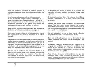 Con esta confianza ponemos fin también nosotros a 
nuestras reflexiones sobre el acontecimiento bíblico del 
diluvio. 
Ante la encantadora escena de un cielo surcado por 
el arco iris, de unos campos verdes y bañados por el 
agua, de rebaños de animales que triscan y retozan en 
las amplias llanuras o en los rocosos picos, de una 
humanidad renovada y fiel, resulta fácil irrumpir en 
alabanzas, como a menudo testifican los salmos. 
Este curioso episodio que contempla a Noé dedicado a 
las tareas agrícolas, conquistado y vencido por la 
fascinación tentadora del vino, constituye también una de 
las páginas más discutidas de la historia de la cultura 
humana. 
Se ha recurrido a ella para sostener no sólo la diversidad 
de las razas (lo que podría ser legítimo), sino también la 
inferioridad de unas razas respecto de otras, y lo que la 
narración bíblica intenta es describir los orígenes de la 
viticultura y esta constatación puede proporcionar ya una 
base para la reflexión sobre la virtud de la templanza. 
Es éste uno de los temas más frecuentes dentro de la 
tradición moral tanto laica como religiosa. Resulta más 
necesaria que nunca en nuestros días, con la 
desaparición de muchas inhibiciones y la irrupción de 
comportamientos vulgares. 
El despilfarro, los abusos, el frenesí de la sociedad del 
bienestar inficionan incluso conciencias antes más 
vigilantes. 
El libro de Proverbios dice: “No mires el vino: ¡Cómo 
colorea! ¡Cómo chispea en la copa! ¡Con qué suavidad 
se desliza! 
Termina por morder como un áspid y pica como una 
víbora. Tus ojos verán cosas extrañas, tu corazón 
mascullará insensateces; estarás como acostado en el 
mar, como quien duerme en la traviesa de un mástil. Me 
han pegado y no me ha dolido. 
Me han golpeado, y no me he dado cuenta. ¿Cuándo 
despertaré? ¡Volveré a buscar más!» (23,29-35). 
Cam fue condenado porque «vio la desnudez de su 
padre» mientras era víctima de la embriagues del 
alcohol. 
Ahora bien, «descubrir la desnudez» es a menudo, en el 
lenguaje de la Biblia, una expresión simbólica para 
indicar el acto sexual (Lev 18,8.14.16): en tal caso, se 
estaría aludiendo a un incesto de Cam con alguna de las 
mujeres del harén de su padre. 
Pero el hecho de que a continuación se diga que los 
hermanos Sem y Jafet «cubrieron la desnudez de su 
padre» hace pensar más genéricamente en una falta de 
respeto de Cam frente al jefe de la familia. 
12 
 