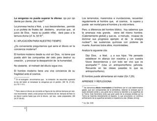 La venganza no puede superar la ofensa: ojo por ojo 
diente por diente. ¡No más!20 
La promesa hecha a Noé, y sus descendientes, permite 
a un profeta de finales del destierro, anunciar que, el 
juicio de Dios, hacia su pueblo infiel, dará paso a la 
ternura divina (cf. Is. 54 9)21. 
8.- APLICACIÓN PARA NUESTRO TIEMPO 
¿Es conveniente preguntarnos qué sería el diluvio en la 
conciencia moderna? 
El hombre moderno desde su vivir sin Dios, no teme que 
pueda abrir las compuertas del cielo para destruir su 
creación, y provocar la desaparición de la humanidad. 
No obstante, el midrash del diluvio sigue vivo. 
El hombre moderno tiene una viva conciencia de su 
fragilidad ante el cosmos. 
20 En el evangelio encontramos que, la invitación de Jesucristo superará 
la ley del talión al remplazar la venganza por el perdón. (Mt 18, 21-22). 
(Lc.15,11-31). 
21 Para Jesús el diluvio se convierte en figura de los últimos tiempos por eso, 
nos recomienda: velad y orad porque los hombres de los tiempos de Noé no 
se dieron cuenta hasta que vino el diluvio, por eso, estar preparados. (Mt 
24,37-39.42). 
Los terremotos, maremotos e inundaciones, recuerdan 
regularmente al hombre que, el cosmos, lo supera y 
puede ser mortal para el hombre y la vida entera. 
Pero, a diferencia del hombre bíblico, hoy sabemos que 
la amenaza más grande, viene del mismo hombre. 
(Calentamiento global) y que es, a menudo, incapaz de 
dominar sus progresos ejemplo: el de la energía 
nuclear22, las sustancias químicas con poderes de 
muerte. Avances todos ellos, incontrolables. 
Analiza la siguiente cita: 
Dijo Dios, a Noé, y a sus hijos: “He pensado 
establecer mi alianza con vosotros y con vuestra 
futura descendencia y con todo ser vivo que os 
acompañe”.23 (Usa un antropomorfismo yahvista. 
Recuerda en las clases pasadas lo que es 
antropomorfismo). 
El hombre puede alimentarse sin matar (Gn.1,29). 
APRENDE Y REFLEXIONA 
22 Se denomina efecto invernadero al fenómeno por el cual determinados 
gases, que son componentes de la atmósfera, retienen la energía que el 
suelo terrestre emite y una parte de la misma la reemiten a la superficie de 
la Tierra. Este fenómeno evita que gran parte de la energía emitida por la 
Tierra se trasmita directamente al espacio, lo que provocaría un continuo 
enfriamiento de la superficie terrestre e impediría la vida [Wales Jimmy]. 
23 Cfr. Gn 8-9 
9 
 