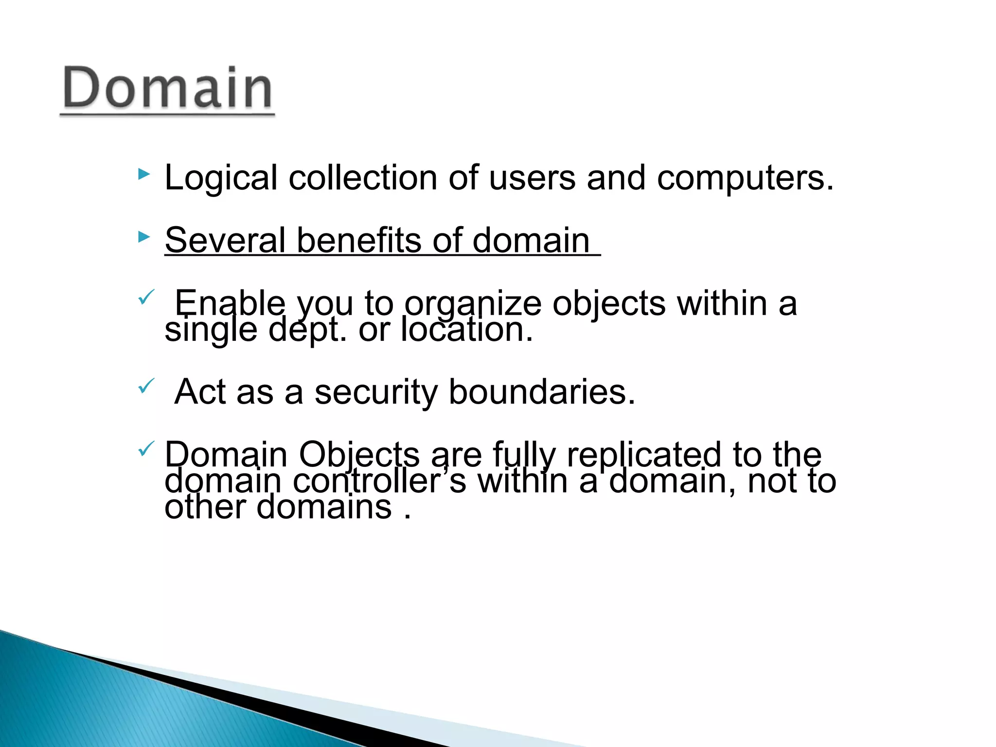  Logical collection of users and computers. 
 Several benefits of domain 
 Enable you to organize objects within a 
single dept. or location. 
 Act as a security boundaries. 
 Domain Objects are fully replicated to the 
domain controller’s within a domain, not to 
other domains . 
 