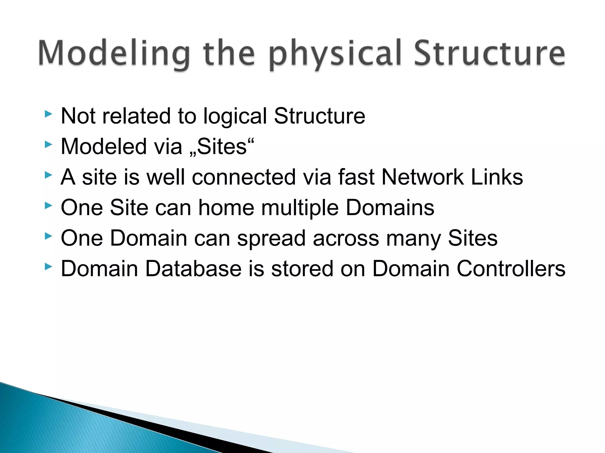  Not related to logical Structure 
 Modeled via „Sites“ 
 A site is well connected via fast Network Links 
 One Site can home multiple Domains 
 One Domain can spread across many Sites 
 Domain Database is stored on Domain Controllers 
 