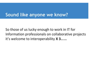 Sound like anyone we know? 
So those of us lucky enough to work in IT for 
Information professionals on collaborative projects 
it’s welcome to interoperability X 3….. 
 
