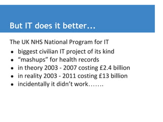 But IT does it better... 
The UK NHS National Program for IT 
● biggest civilian IT project of its kind 
● “mashups” for health records 
● in theory 2003 - 2007 costing £2.4 billion 
● in reality 2003 - 2011 costing £13 billion 
● incidentally it didn’t work……. 
 