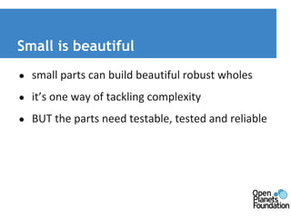Small is beautiful 
● small parts can build beautiful robust wholes 
● it’s one way of tackling complexity 
● BUT the parts need testable, tested and reliable 
 
