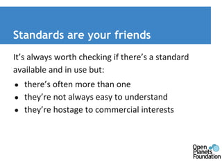 Standards are your friends 
It’s always worth checking if there’s a standard 
available and in use but: 
● there’s often more than one 
● they’re not always easy to understand 
● they’re hostage to commercial interests 
 