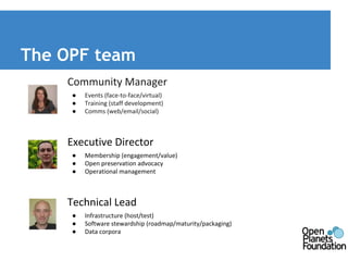 The OPF team 
Community Manager 
● Events (face-to-face/virtual) 
● Training (staff development) 
● Comms (web/email/social) 
Executive Director 
● Membership (engagement/value) 
● Open preservation advocacy 
● Operational management 
Technical Lead 
● Infrastructure (host/test) 
● Software stewardship (roadmap/maturity/packaging) 
● Data corpora 
 