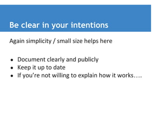 Be clear in your intentions 
Again simplicity / small size helps here 
● Document clearly and publicly 
● Keep it up to date 
● If you’re not willing to explain how it works…. 
 