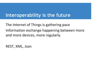 Interoperability is the future 
The Internet of Things is gathering pace 
Information exchange happening between more 
and more devices, more regularly. 
REST, XML, Json 
 