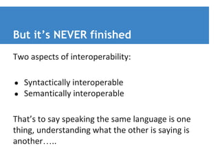 But it’s NEVER finished 
Two aspects of interoperability: 
● Syntactically interoperable 
● Semantically interoperable 
That’s to say speaking the same language is one 
thing, understanding what the other is saying is 
another….. 
 