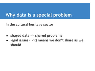 Why data is a special problem 
In the cultural heritage sector 
● shared data == shared problems 
● legal issues (IPR) means we don’t share as we 
should 
 