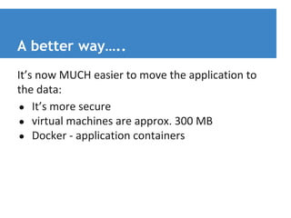A better way….. 
It’s now MUCH easier to move the application to 
the data: 
● It’s more secure 
● virtual machines are approx. 300 MB 
● Docker - application containers 
 