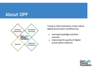About OPF 
Trying to help institutions create robust 
digital preservation workflows by: 
● sharing knowledge and best 
practise; 
● improving the quality of digital 
preservation software. 
 