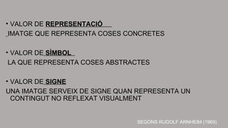 • VALOR DE REPRESENTACIÓ 
IMATGE QUE REPRESENTA COSES CONCRETES 
• VALOR DE SÌMBOL 
LA QUE REPRESENTA COSES ABSTRACTES 
• VALOR DE SIGNE 
UNA IMATGE SERVEIX DE SIGNE QUAN REPRESENTA UN 
CONTINGUT NO REFLEXAT VISUALMENT 
SEGONS RUDOLF ARNHEIM (1969) 
 