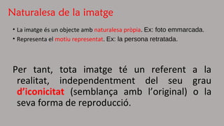 Naturalesa de la imatge 
• La imatge és un objecte amb naturalesa pròpia. Ex: foto emmarcada. 
• Representa el motiu representat. Ex: la persona retratada. 
Per tant, tota imatge té un referent a la 
realitat, independentment del seu grau 
d’iconicitat (semblança amb l’original) o la 
seva forma de reproducció. 
 