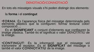 DENOTACIÓ/CONNOTACIÓ 
En tots els missatges visuals s’hi poden distingir dos elements: 
la forma i el contingut 
•FORMA: És l’aparença física del missatge determinada pels 
elements plàstics que la configuren: forma/ textura/ color/ 
composició...; 
És el SIGNIFICANT o conjunt d’elements que configuren la 
imatge plàstica. També és el significat o valor DENOTATIU de 
la imatge. 
•CONTINGUT: És la informació que el missatge vol 
transmetre al receptor. És el SIGNIFICAT del missatge o 
també el valor CONNOTATIU de la imatge. 
 