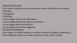 CREACIÓ D’IMATGES 
Per a posar en pràctica el que ja coneixeu, haureu de realitzar de manera 
individual 
5 fotografies: 
FUNCIONS 
1.Una imatge amb funció informativa 
2.Una imatge amb funció expressiva-emotiva 
3.Una imatge amb funció poètica 
4.Una imatge amb funció suggestiva 
RECURSOS EXPRESSIUS 
Una imatge on s’utilitzi almenys un recurs expressiu (metàfora, hipèrbole...) 
Cada fotografia estarà numerada i portarà un títol, el lloc i la data. 

