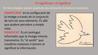 El significant i el significat 
E n tota imatges poden analitzar dos elements fortament associats: 
SIGNIFICANT: és la configuració de 
la imatge a través de la conjunció 
de tots els seus elements. És allò 
que podem percebre a simple 
vista. 
SIGNIFICAT: És el contingut 
informatiu que la imatge intenta 
transmetre. És “el sentit” que 
nosaltres mateixos li donem al 
significat la información. 
 
