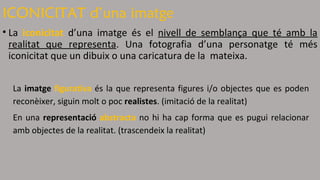 ICONICITAT d’una imatge 
• La iconicitat d’una imatge és el nivell de semblança que té amb la 
realitat que representa. Una fotografia d’una personatge té més 
iconicitat que un dibuix o una caricatura de la mateixa. 
La imatge figurativa és la que representa figures i/o objectes que es poden 
reconèixer, siguin molt o poc realistes. (imitació de la realitat) 
En una representació abstracta no hi ha cap forma que es pugui relacionar 
amb objectes de la realitat. (trascendeix la realitat) 
 