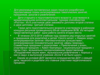  Для реализации поставленных ззааддаачч ппееддааггооггии ррааззррааббооттааллии 
ппееррссппееккттииввнныыее ппллаанныы ииннттееггрриирроовваанннныыхх ттееммааттииччеессккиихх ззаанняяттиийй,, 
ппррааззддннииккоовв,, ддооссууггоовв ии ррааззввллееччеенниийй.. 
 ДДееттии ссттаарршшееггоо ии ппооддггооттооввииттееллььннооггоо ввооззрраассттаа ууччаассттввооввааллии вв 
ммеежжррееггииооннааллььнноомм ииннттееллллееккттууааллььнноомм ттууррннииррее ссппооссооббннооссттеейй 
«РРооссттоокк».. ИИзз 66 ууччаассттннииккоовв ддввооее ззааввооееввааллии ддииппллооммыы ввттоорроойй ссттееппееннии 
ии ддввооее ддииппллооммыы ттррееттььеейй ссттееппееннии.. 
 ТТааккжжее ддееттии ппооддггооттооввииттееллььннооггоо ввооззрраассттаа ууччаассттввооввааллии вв ррааййоонннноомм 
ккооннккууррссее ррииссууннккоовв ппооссввяящщееннннооггоо 6699--оойй ггооддооввщщииннее ВВООВВ.. ИИзз ччееттыырреехх 
ппррееддссттааввллеенннныыхх ррааббоотт ооддннаа ррааббооттаа ззаанняяллаа ввттооррооее ммеессттоо.. 
 ВВ ттееччееннииии 22001133--22001144 ууччееббнноомм ггооддуу ппррооввееллии рряядд ооттккррыыттыыхх ззаанняяттиийй 
ии ппррааззддннииккоовв ддлляя ррооддииттееллеейй ии ддееттеейй:: ССееккээттээ ккииччээлл:: « ННааммрриинн ззоооорр»,, 
ииннттееггррииррооввааннннооее ззаанняяттииее «ММааттееммааттииччеессккооее ппууттеешшеессттввииее»,, 
ииннттееггррииррооввааннннооее ппооззннааввааттееллььннооее ззаанняяттииее «ДДааррыы ппррииррооддыы».. 
ССооввммеессттнныыее ппррааззддннииккии сс ррооддииттеелляяммии:: « ППррииккллююччеенниияя уу ееллккии»,, 
ссппооррттииввнныыйй ппрраазздднниикк « ААааввиинн ббааааттррммуудд»,, ннааццииооннааллььнныыйй ппрраазздднниикк « 
ЦЦааггаанн ССаарр»,, ммууззыыккааллььнноо--ттееааттррааллииззооввааннннооее ппррееддссттааввллееннииее 
«ППооззддррааввлляяеемм ннаашшиихх ммаамм»,, ммууззыыккааллььннооее ррааззввллееччееннииее « ХХоорроошшоо уу 
ннаасс вв ссааддуу» ии ввыыппууссккнноойй ууттрреенннниикк «ЕЕссллии бб ннее ббыыллоо шшккоолл».. 
 ООдднниимм иизз ууссллооввиийй ДДООУУ яяввлляяееттссяя ссооттррууддннииччеессттввоо ДДООУУ сс ссееммььеейй:: 
ддееттии,, ппееддааггооггии ии ррооддииттееллии ээттоо ггллааввнныыее ууччаассттннииккии ппееддааггооггииччеессккооггоо 
ппррооццеессссаа.. 
