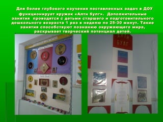 Для более глубокого изучения поставленных ззааддаачч вв ДДООУУ 
ффууннккццииооннииррууеетт ккрруужжоокк «ААллттнн ббууллгг».. ДДооппооллннииттееллььнныыее 
ззаанняяттиияя ппррооввооддяяттссяя сс ддееттььммии ссттаарршшееггоо ии ппооддггооттооввииттееллььннооггоо 
ддоошшккооллььннооггоо ввооззрраассттаа 11 рраазз вв ннееддееллюю ппоо 2255--3300 ммииннуутт.. ТТааккииее 
ззаанняяттиияя ссппооссооббссттввууюютт ппооззннааннииюю ооккрруужжааюющщееггоо ммиирраа,, 
рраассккррыыввааеетт ттввооррччеессккиийй ппооттееннццииаалл ддееттеейй.. 
 