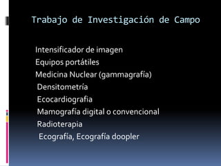 Trabajo de Investigación de Campo 
Intensificador de imagen 
Equipos portátiles 
Medicina Nuclear (gammagrafía) 
Densitometría 
Ecocardiografia 
Mamografía digital o convencional 
Radioterapia 
Ecografía, Ecografía doopler 
 