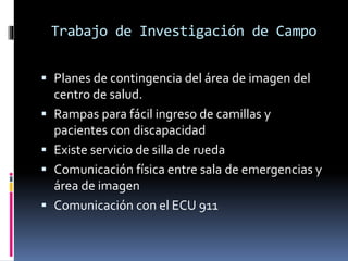 Trabajo de Investigación de Campo 
 Planes de contingencia del área de imagen del 
centro de salud. 
 Rampas para fácil ingreso de camillas y 
pacientes con discapacidad 
 Existe servicio de silla de rueda 
 Comunicación física entre sala de emergencias y 
área de imagen 
 Comunicación con el ECU 911 
 