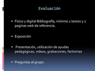 Evaluación 
 Físico y digital Bibliografía, mínimo 2 textos y 2 
paginas web de referencia. 
 Exposición 
 Presentación, utilización de ayudas 
pedagógicas, videos, grabaciones, fantomas 
 Preguntas al grupo. 
 