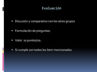 Evaluación 
 Discusión y comparativo con los otros grupos 
 Formulación de preguntas. 
 Valor 10 puntos/10. 
 Si cumple con todos los ítem mencionados. 
 