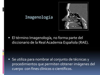 Imagenología 
 El término Imagenología, no forma parte del 
diccionario de la Real Academia Española (RAE). 
 Se utiliza para nombrar al conjunto de técnicas y 
procedimientos que permiten obtener imágenes del 
cuerpo con fines clínicos o científicos. 
 