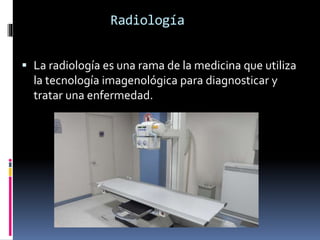Radiología 
 La radiología es una rama de la medicina que utiliza 
la tecnología imagenológica para diagnosticar y 
tratar una enfermedad. 
 