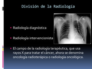 División de la Radiología 
 Radiología diagnóstica 
 Radiología intervencionista 
 El campo de la radiología terapéutica, que usa 
rayos X para tratar el cáncer, ahora se denomina 
oncología radioterápica o radiología oncológica. 
 