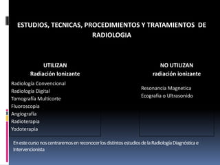 ESTUDIOS, TECNICAS, PROCEDIMIENTOS Y TRATAMIENTOS DE 
RADIOLOGIA 
UTILIZAN 
Radiación Ionizante 
NO UTILIZAN 
radiación ionizante 
Radiología Convencional 
Radiología Digital 
Tomografía Multicorte 
Fluoroscopía 
Angiografía 
Radioterapia 
Yodoterapia 
Resonancia Magnetica 
Ecografia o Ultrasonido 
En este curso nos centraremos en reconocer los distintos estudios de la Radiología Diagnóstica e 
Intervencionista 
 