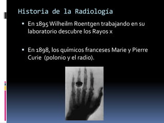 Historia de la Radiología 
 En 1895 Wilheilm Roentgen trabajando en su 
laboratorio descubre los Rayos x 
 En 1898, los químicos franceses Marie y Pierre 
Curie (polonio y el radio). 
 