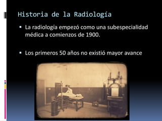 Historia de la Radiología 
 La radiología empezó como una subespecialidad 
médica a comienzos de 1900. 
 Los primeros 50 años no existió mayor avance 
 