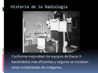 Historia de la Radiología 
Conforme mejoraban los equipos de Rayos X 
haciéndolos más eficientes y seguros se iniciaban 
otras modalidades de imágenes. 
 