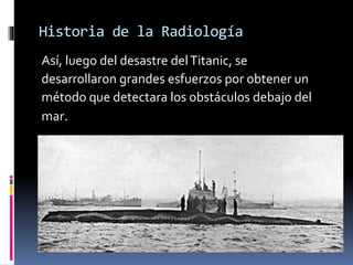Historia de la Radiología 
Así, luego del desastre del Titanic, se 
desarrollaron grandes esfuerzos por obtener un 
método que detectara los obstáculos debajo del 
mar. 
 
